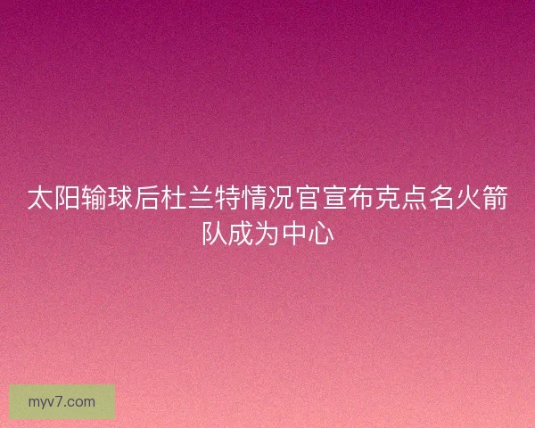 太阳输球后杜兰特情况官宣布克点名火箭队成为中心