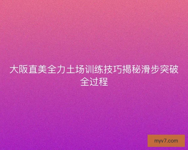 大阪直美全力土场训练技巧揭秘滑步突破全过程