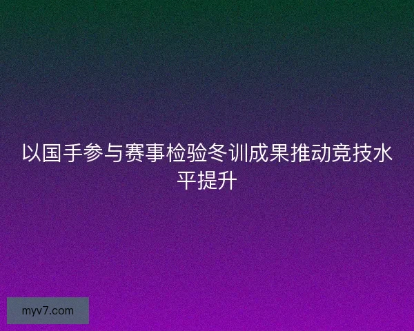 以国手参与赛事检验冬训成果推动竞技水平提升