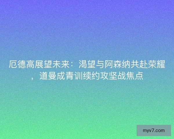 厄德高展望未来：渴望与阿森纳共赴荣耀，道曼成青训续约攻坚战焦点