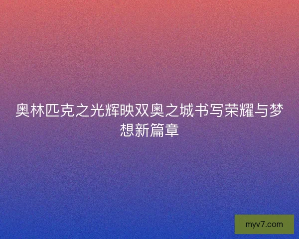 奥林匹克之光辉映双奥之城书写荣耀与梦想新篇章