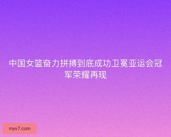 中国女篮奋力拼搏到底成功卫冕亚运会冠军荣耀再现