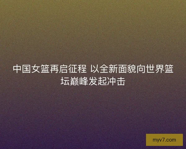 中国女篮再启征程 以全新面貌向世界篮坛巅峰发起冲击