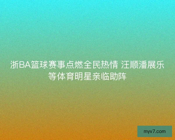 浙BA篮球赛事点燃全民热情 汪顺潘展乐等体育明星亲临助阵
