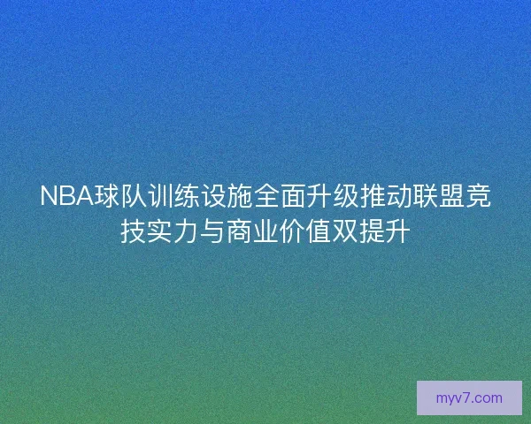 NBA球队训练设施全面升级推动联盟竞技实力与商业价值双提升