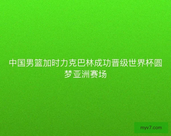 中国男篮加时力克巴林成功晋级世界杯圆梦亚洲赛场