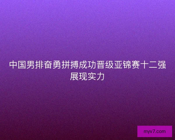 中国男排奋勇拼搏成功晋级亚锦赛十二强展现实力